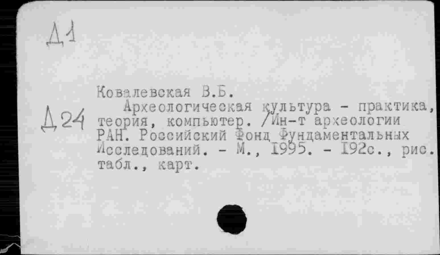 ﻿A4
А 2-4
Ковалевская В.Б.
Археологическая культура - практика, теория, компьютер. /Ин-т археологии РАН. Российский $онд_Фундаментальных Исследований. - М., 1995. - 192с., рис. табл., карт.